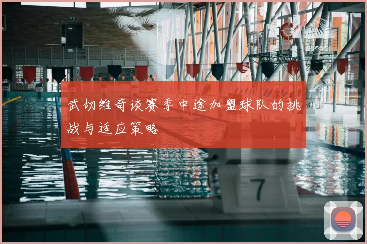 武切维奇谈赛季中途加盟球队的挑战与适应策略