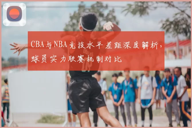 CBA与NBA竞技水平差距深度解析，球员实力联赛机制对比