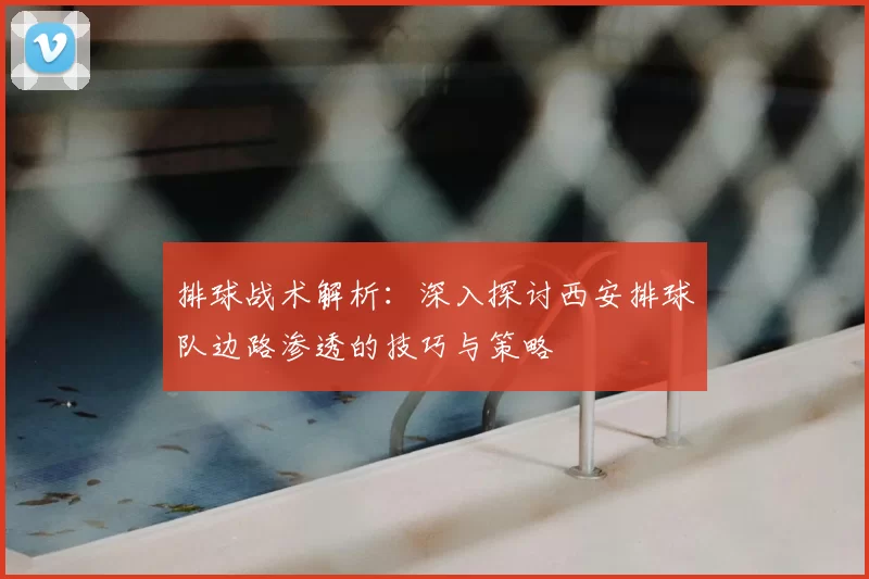 排球战术解析:深入探讨西安排球队边路渗透的技巧与策略