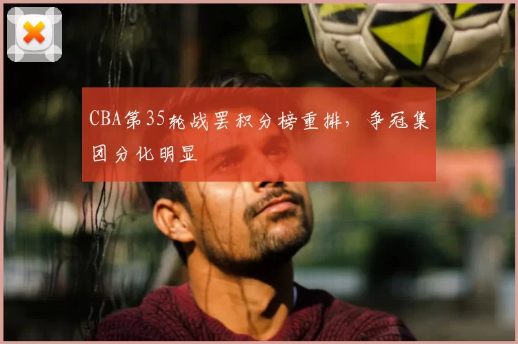 CBA第35轮战罢积分榜重排，争冠集团分化明显