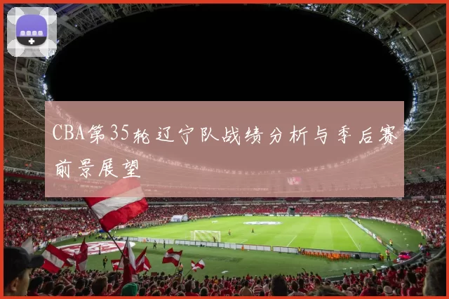 CBA第35轮辽宁队战绩分析与季后赛前景展望