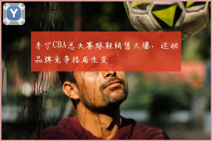 李宁CBA总决赛球鞋销售火爆,运动品牌竞争格局生变