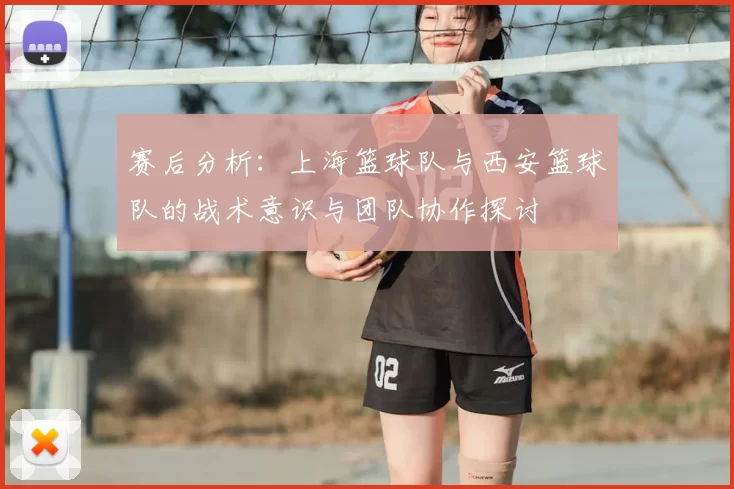 赛后分析:上海篮球队与西安篮球队的战术意识与团队协作探讨