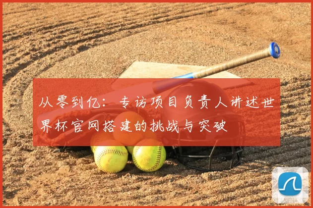 从零到亿:专访项目负责人讲述世界杯官网搭建的挑战与突破