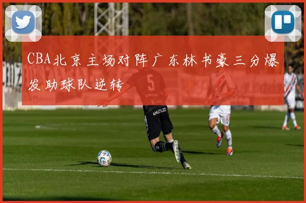 CBA北京主场对阵广东林书豪三分爆发助球队逆转