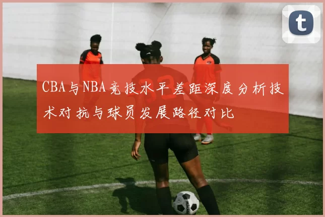 CBA与NBA竞技水平差距深度分析技术对抗与球员发展路径对比