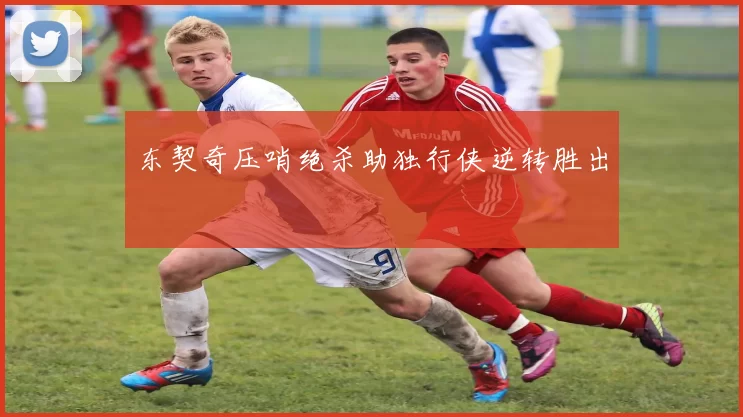 东契奇压哨绝杀助独行侠逆转胜出
