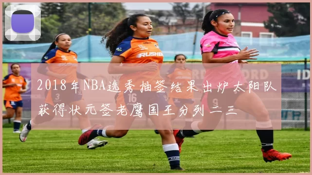 2018年NBA选秀抽签结果出炉太阳队获得状元签老鹰国王分列二三