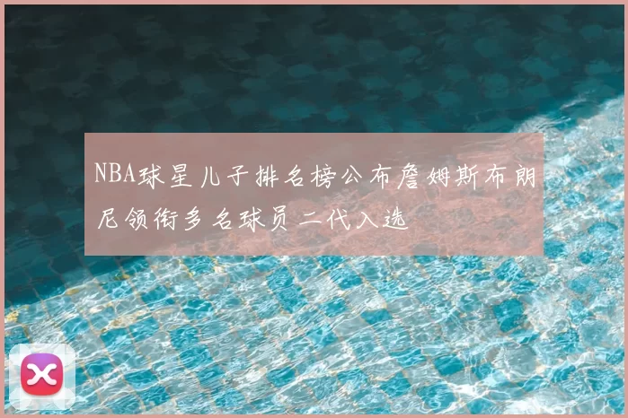 NBA球星儿子排名榜公布詹姆斯布朗尼领衔多名球员二代入选