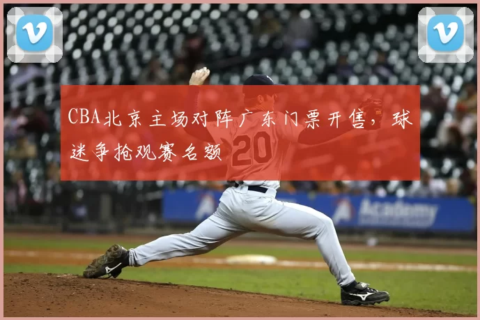 CBA北京主场对阵广东门票开售,球迷争抢观赛名额