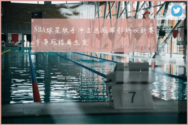 NBA球星联手冲击总冠军引热议新赛季争冠格局生变
