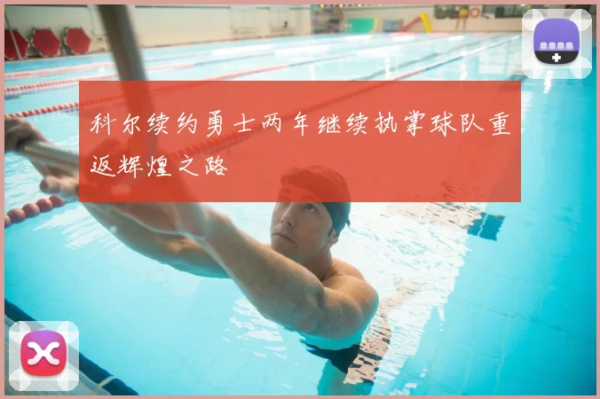 科尔续约勇士两年继续执掌球队重返辉煌之路