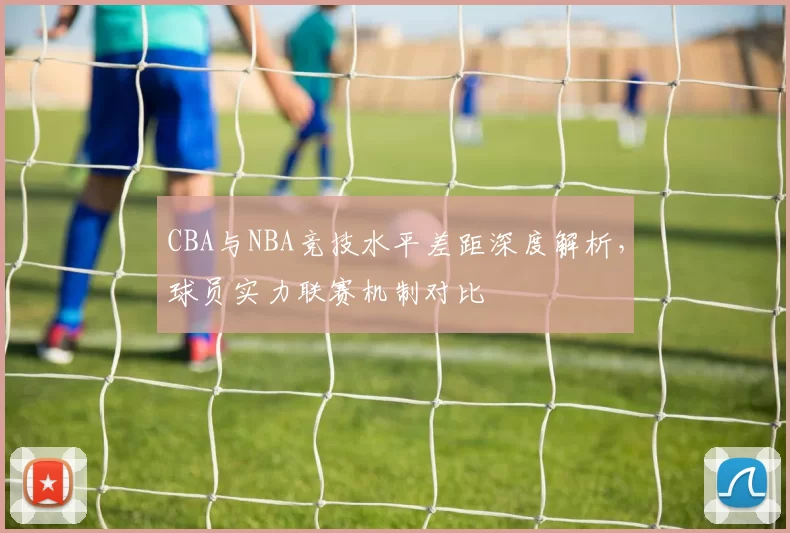 CBA与NBA竞技水平差距深度解析,球员实力联赛机制对比