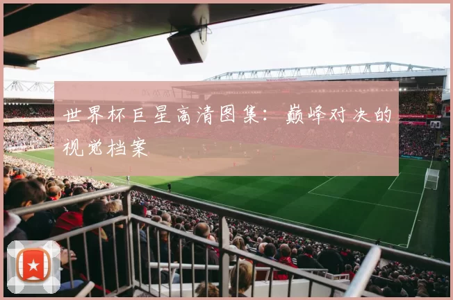 世界杯巨星高清图集:巅峰对决的视觉档案