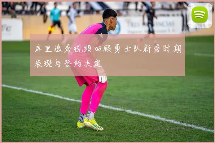 库里选秀视频回顾勇士队新秀时期表现与签约决定