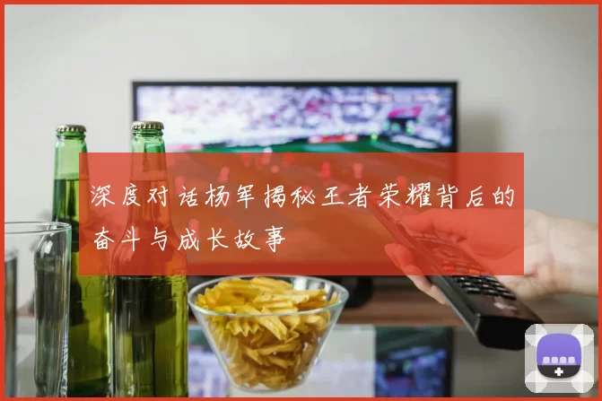 深度对话杨军揭秘王者荣耀背后的奋斗与成长故事