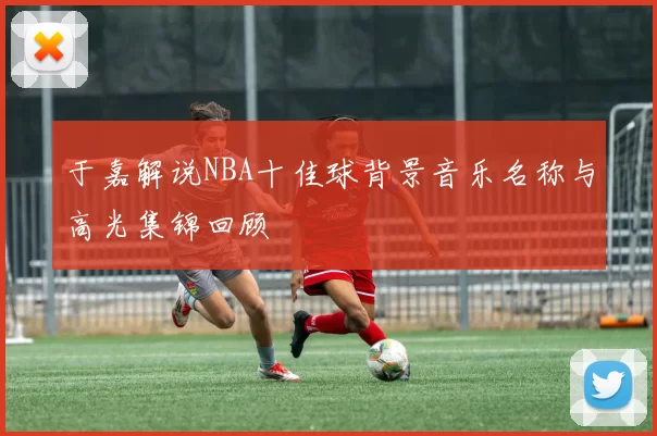 于嘉解说NBA十佳球背景音乐名称与高光集锦回顾