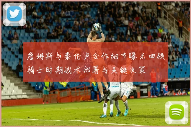 詹姆斯与泰伦卢合作细节曝光回顾骑士时期战术部署与关键决策
