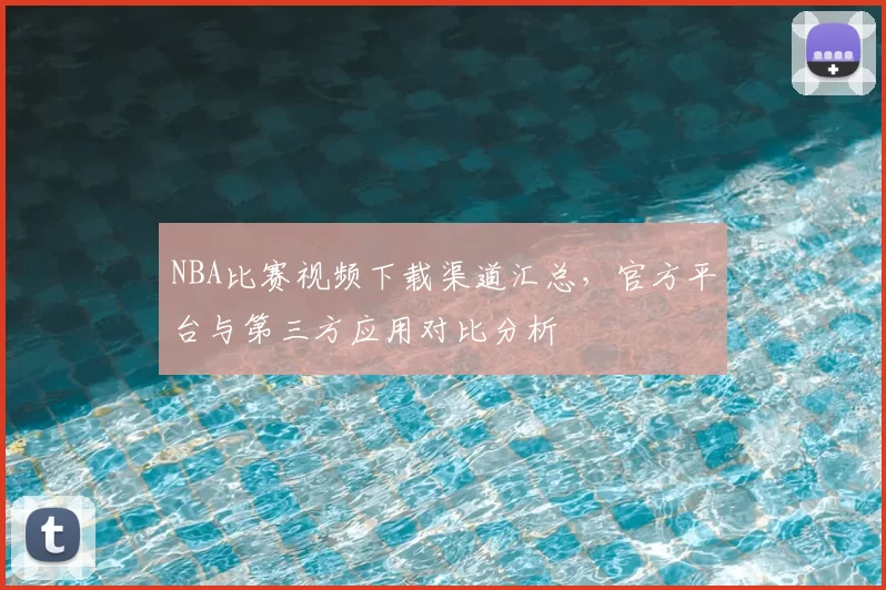 NBA比赛视频下载渠道汇总,官方平台与第三方应用对比分析