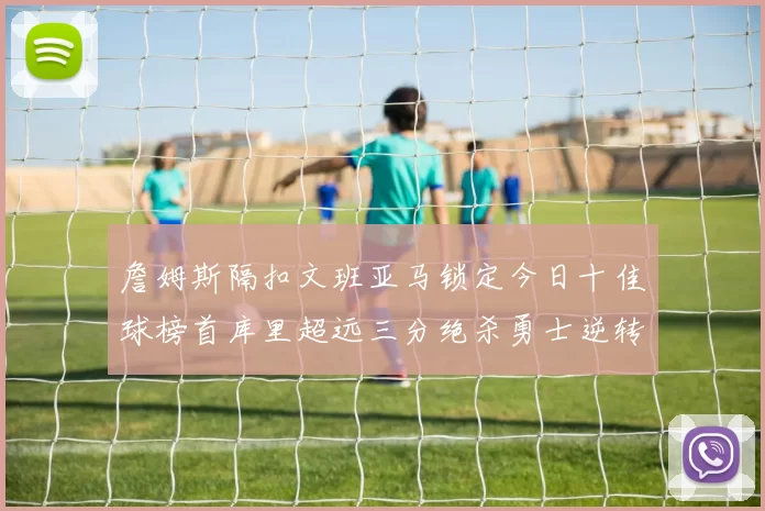 詹姆斯隔扣文班亚马锁定今日十佳球榜首库里超远三分绝杀勇士逆转独行侠