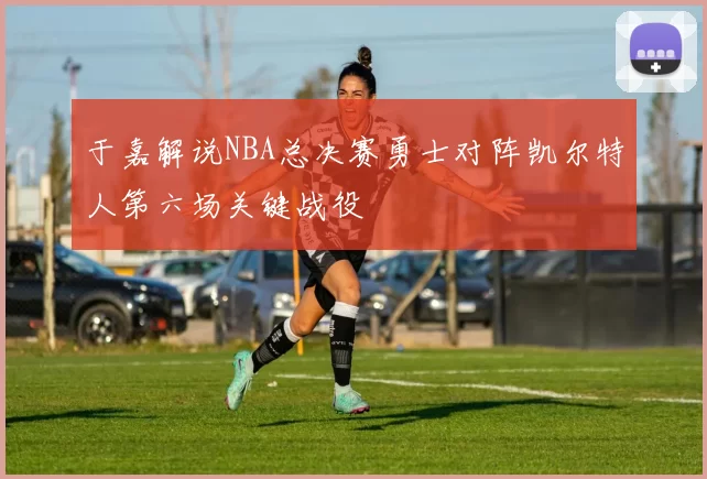 于嘉解说NBA总决赛勇士对阵凯尔特人第六场关键战役