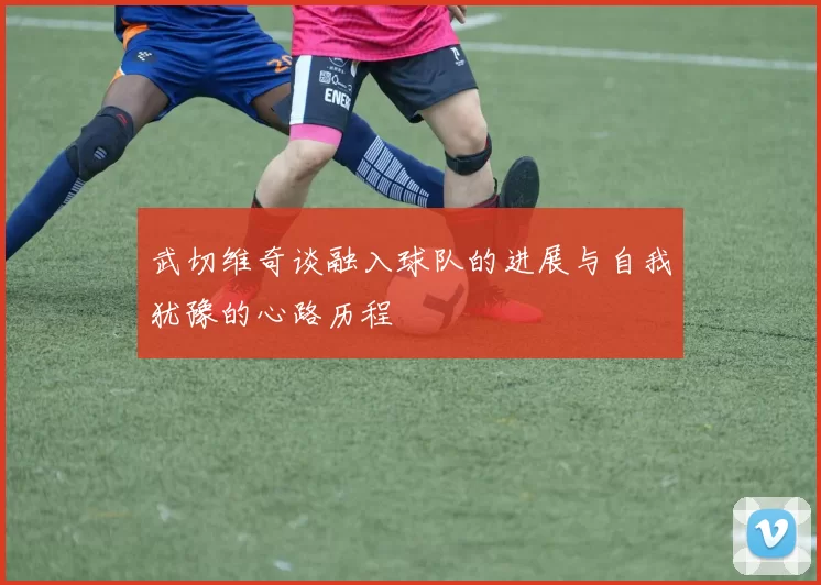 武切维奇谈融入球队的进展与自我犹豫的心路历程