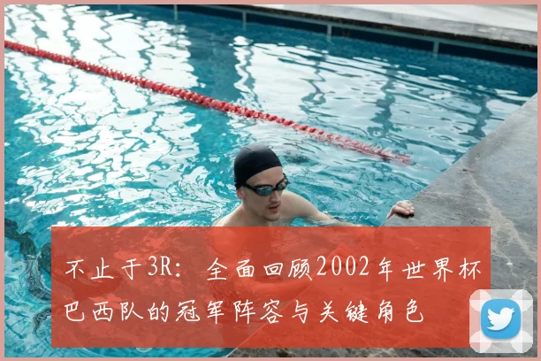 不止于3R：全面回顾2002年世界杯巴西队的冠军阵容与关键角色