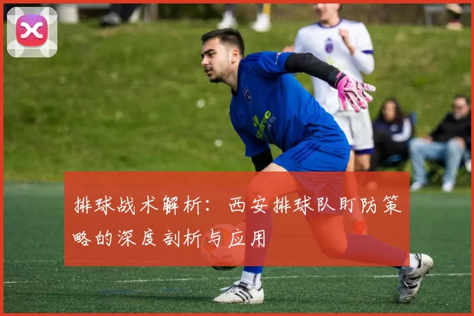 排球战术解析:西安排球队盯防策略的深度剖析与应用
