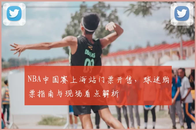 NBA中国赛上海站门票开售,球迷购票指南与现场看点解析