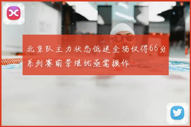 北京队主力状态低迷全场仅得66分系列赛前景堪忧亟需振作