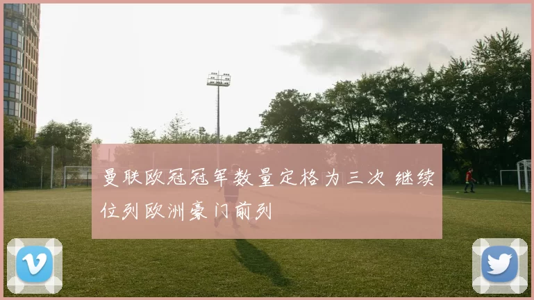 曼联欧冠冠军数量定格为三次 继续位列欧洲豪门前列