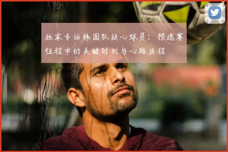 独家专访韩国队核心球员:预选赛征程中的关键时刻与心路历程