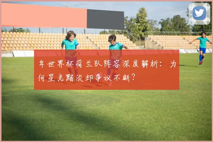 年世界杯荷兰队阵容深度解析:为何星光黯淡却争议不断?