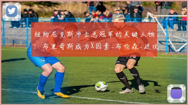 纽约尼克斯冲击总冠军的关键人物:布里奇斯成为X因素_布伦森_进攻_战术
