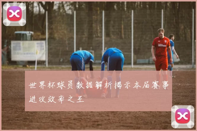 世界杯球员数据解析揭示本届赛事进攻效率之王