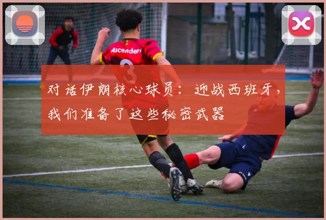 对话伊朗核心球员:迎战西班牙,我们准备了这些秘密武器