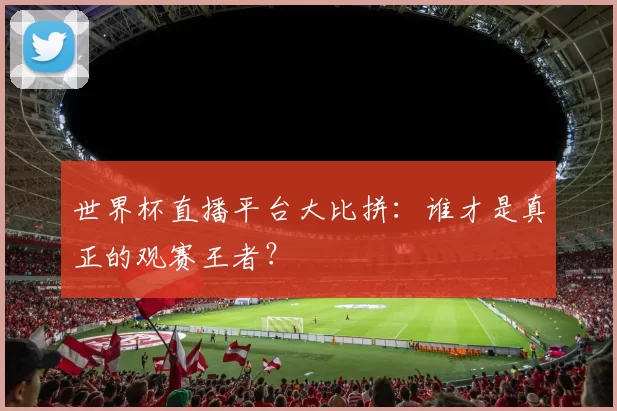 世界杯直播平台大比拼:谁才是真正的观赛王者?