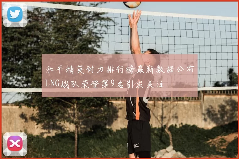 和平精英耐力排行榜最新数据公布LNG战队荣登第9名引发关注