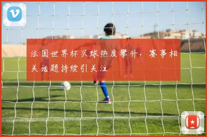 法国世界杯买球热度攀升，赛事相关话题持续引关注