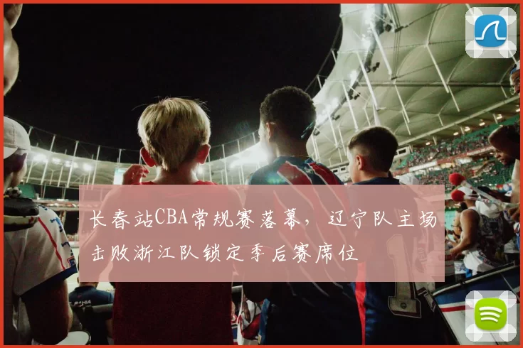 长春站CBA常规赛落幕,辽宁队主场击败浙江队锁定季后赛席位