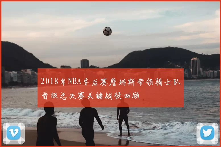 2018年NBA季后赛詹姆斯带领骑士队晋级总决赛关键战役回顾
