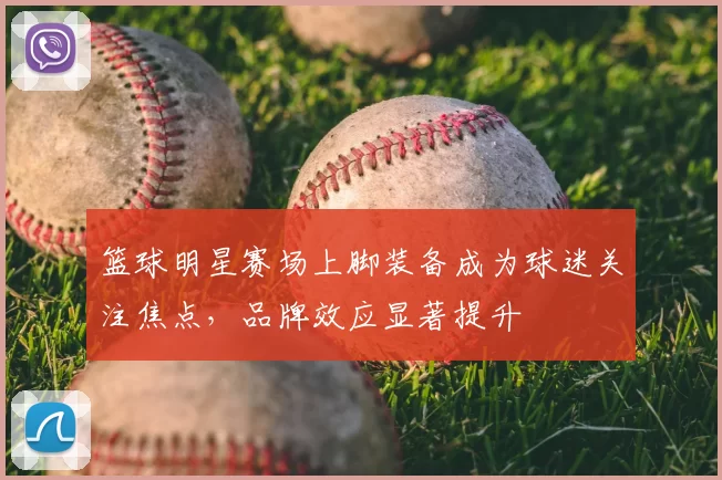 篮球明星赛场上脚装备成为球迷关注焦点，品牌效应显著提升