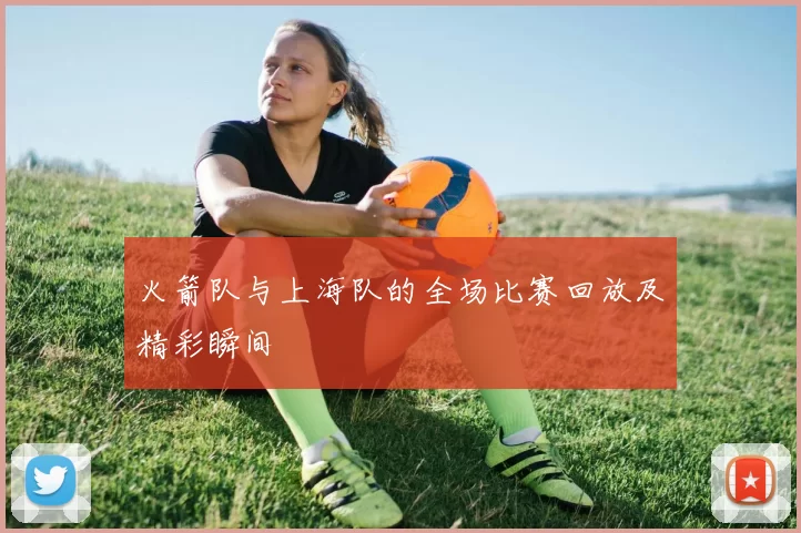 火箭队与上海队的全场比赛回放及精彩瞬间