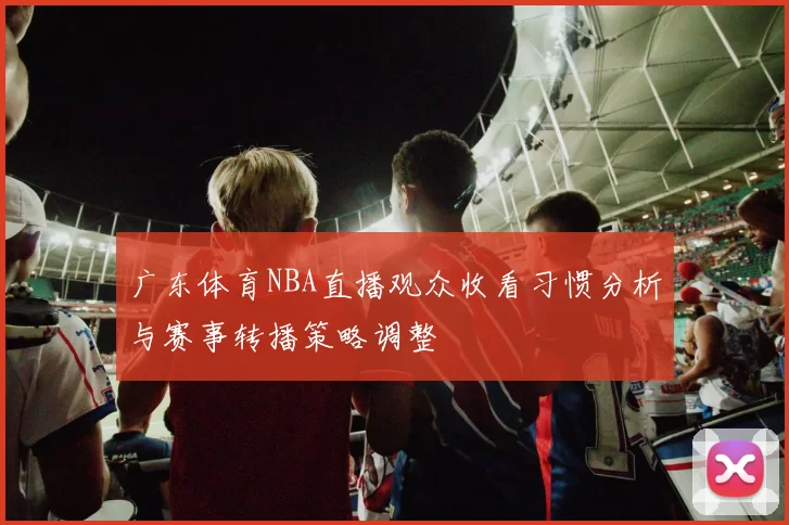 广东体育NBA直播观众收看习惯分析与赛事转播策略调整