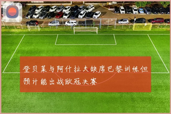登贝莱与阿什拉夫缺席巴黎训练但预计能出战欧冠决赛