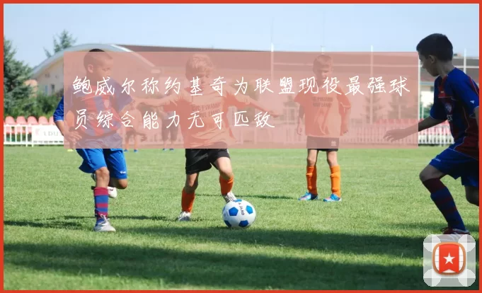 鲍威尔称约基奇为联盟现役最强球员综合能力无可匹敌