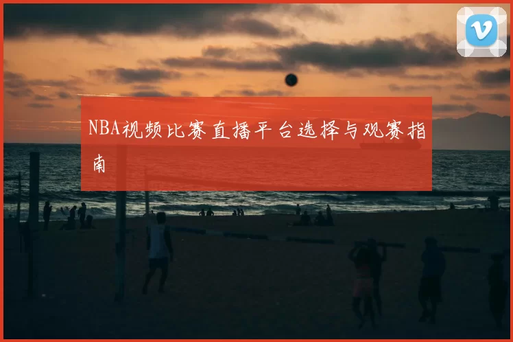 NBA视频比赛直播平台选择与观赛指南