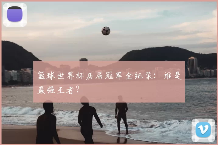 篮球世界杯历届冠军全纪录：谁是最强王者？