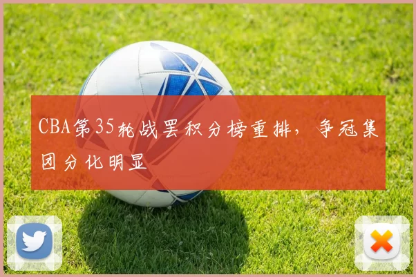 CBA第35轮战罢积分榜重排，争冠集团分化明显