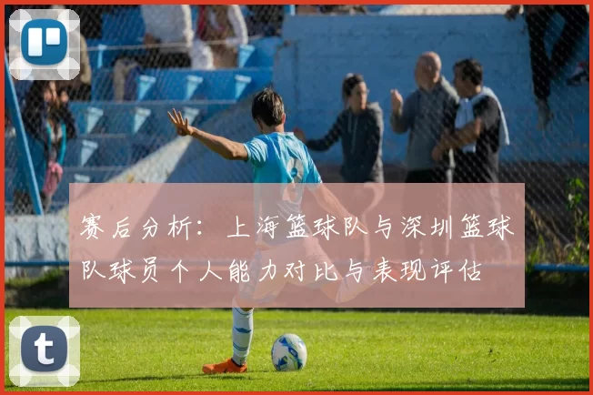 赛后分析:上海篮球队与深圳篮球队球员个人能力对比与表现评估